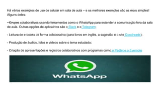 Há vários exemplos de uso de celular em sala de aula – e os melhores exemplos são os mais simples!
Alguns deles:
- Grupos colaborativos usando ferramentas como o WhatsApp para estender a comunicação fora da sala
de aula. Outras opções de aplicativos são o Slack e o Telegram;
- Leitura de e-books de forma colaborativa (para livros em inglês, a sugestão é o site Goodreads);
- Produção de áudios, fotos e vídeos sobre o tema estudado;
- Criação de apresentações e registros colaborativos com programas como o Padlet e o Evernote
 