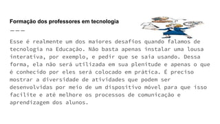 Formação dos professores em tecnologia
Esse é realmente um dos maiores desafios quando falamos de
tecnologia na Educação. Não basta apenas instalar uma lousa
interativa, por exemplo, e pedir que se saia usando. Dessa
forma, ela não será utilizada em sua plenitude e apenas o que
é conhecido por eles será colocado em prática. É preciso
mostrar a diversidade de atividades que podem ser
desenvolvidas por meio de um dispositivo móvel para que isso
facilite e até melhore os processos de comunicação e
aprendizagem dos alunos.
 
