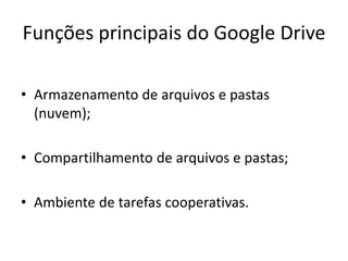 Funções principais do Google Drive
• Armazenamento de arquivos e pastas
(nuvem);
• Compartilhamento de arquivos e pastas;
• Ambiente de tarefas cooperativas.
 
