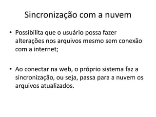 Sincronização com a nuvem
• Possibilita que o usuário possa fazer
alterações nos arquivos mesmo sem conexão
com a internet;
• Ao conectar na web, o próprio sistema faz a
sincronização, ou seja, passa para a nuvem os
arquivos atualizados.
 