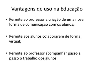 Vantagens de uso na Educação
• Permite ao professor a criação de uma nova
forma de comunicação com os alunos;
• Permite aos alunos colaborarem de forma
virtual;
• Permite ao professor acompanhar passo a
passo o trabalho dos alunos.
 