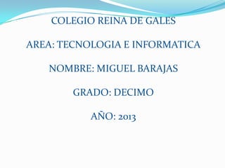 COLEGIO REINA DE GALES

AREA: TECNOLOGIA E INFORMATICA

   NOMBRE: MIGUEL BARAJAS

        GRADO: DECIMO

           AÑO: 2013
 