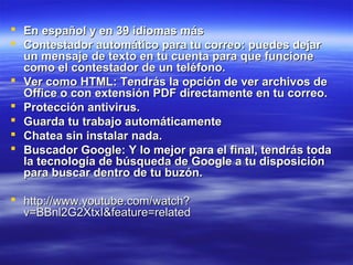  En español y en 39 idiomas más
 Contestador automático para tu correo: puedes dejar
  un mensaje de texto en tu cuenta para que funcione
  como el contestador de un teléfono.
 Ver como HTML: Tendrás la opción de ver archivos de
  Office o con extensión PDF directamente en tu correo.
 Protección antivirus.
 Guarda tu trabajo automáticamente
 Chatea sin instalar nada.
 Buscador Google: Y lo mejor para el final, tendrás toda
  la tecnología de búsqueda de Google a tu disposición
  para buscar dentro de tu buzón.

 http://www.youtube.com/watch?
  v=BBnl2G2XtxI&feature=related
 