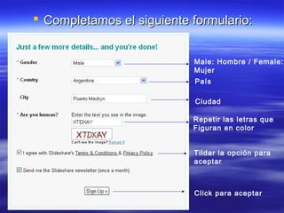  Completamos el siguiente formulario:


                           Male: Hombre / Female:
                           Mujer
                           País

                            Ciudad

                           Repetir las letras que
                           Figuran en color


                           Tildar la opción para
                           aceptar



                           Click para aceptar
 