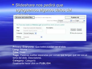  Slideshare nos pedirá que
  agreguemos algunos datos del
  archivo:




Privacy Everyone: Que todos puedan ver el slide
Lang: Idioma
Title: Título
Tags: Palabras sueltas separadas por comas que tengan que ver con el
tema del slide. Descriptores.
Category: Categoría
Finalmente hacer click en PUBLISH.
 