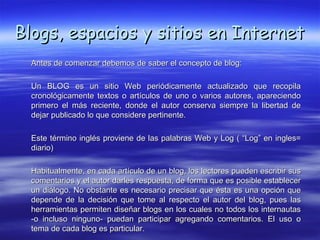 Blogs, espacios y sitios en Internet
  Antes de comenzar debemos de saber el concepto de blog:

  Un BLOG es un sitio Web periódicamente actualizado que recopila
  cronológicamente textos o artículos de uno o varios autores, apareciendo
  primero el más reciente, donde el autor conserva siempre la libertad de
  dejar publicado lo que considere pertinente.

  Este término inglés proviene de las palabras Web y Log ( “Log” en ingles=
  diario)

  Habitualmente, en cada artículo de un blog, los lectores pueden escribir sus
  comentarios y el autor darles respuesta, de forma que es posible establecer
  un diálogo. No obstante es necesario precisar que ésta es una opción que
  depende de la decisión que tome al respecto el autor del blog, pues las
  herramientas permiten diseñar blogs en los cuales no todos los internautas
  -o incluso ninguno- puedan participar agregando comentarios. El uso o
  tema de cada blog es particular.
 