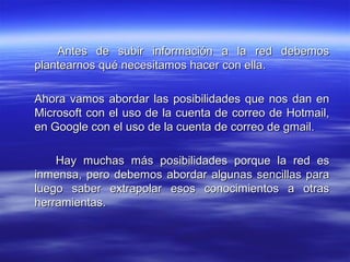 Antes de subir información a la red debemos
plantearnos qué necesitamos hacer con ella.

Ahora vamos abordar las posibilidades que nos dan en
Microsoft con el uso de la cuenta de correo de Hotmail,
en Google con el uso de la cuenta de correo de gmail.

    Hay muchas más posibilidades porque la red es
inmensa, pero debemos abordar algunas sencillas para
luego saber extrapolar esos conocimientos a otras
herramientas.
 