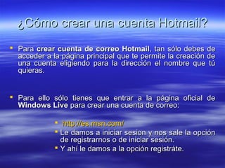 ¿Cómo crear una cuenta Hotmail?
 Para crear cuenta de correo Hotmail, tan sólo debes de
  acceder a la página principal que te permite la creación de
  una cuenta eligiendo para la dirección el nombre que tú
  quieras.


 Para ello sólo tienes que entrar a la página oficial de
  Windows Live para crear una cuenta de correo:

              http://es.msn.com/
              Le damos a iniciar sesion y nos sale la opción
               de registrarnos o de iniciar sesión.
              Y ahí le damos a la opción registráte.
 