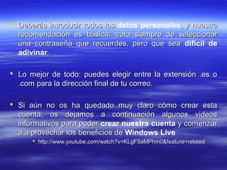  Deberás introducir todos los datos personales, y nuestra
  recomendación es básica: trata siempre de seleccionar
  una contraseña que recuerdes, pero que sea difícil de
  adivinar.

 Lo mejor de todo: puedes elegir entre la extensión .es o
  .com para la dirección final de tu correo.

 Si aún no os ha quedado muy claro cómo crear esta
  cuenta, os dejamos a continuación algunos videos
  informativos para poder crear nuestra cuenta y comenzar
  a a provechar los beneficios de Windows Live
       http://www.youtube.com/watch?v=KLgF5aMPhm0&feature=related
 