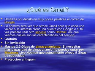 ¿Qué es Gmail?
 Gmail es por decirlo en muy pocas palabras el correo de
  Google
 Lo primero será ver que ofrece Gmail para que cada uno
  valore si le interesa crear una cuenta con Google o si tal
  vez prefiere usar otro servicio como Hotmail. Así que
  veamos cuales son las características del servicio:
 Gratuito
 Sin invitación
 Más de 2,5 Gigas de almacenamiento: Si necesitas
  más capacidad de almacenamiento puedes optar por
  Windows Live Hotmail que actualmente ofrece 5 Gigas
  de capacidad.
 Protección antispam
 