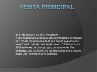 El 24 de octubre de 2007 Facebook
y Microsoft anunciaron que este último había comprado
el 1.6% de las acciones de la red social. Algunos han
mencionado que dicho contrato valorizó Facebook por
1500 millones de dólares, aproximadamente. Sin
embargo, una extensión de las relaciones entre ambos
hasta 2011 incrementaría el precio.

 