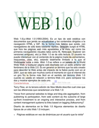 Web 1.0La Web 1.0 (1993-2004). Es un tipo de web estática con
documentos que jamás se actualizaban y los contenidos dirigidos a la
navegación HTML y GIF. Es la forma más básica que existe, con
navegadores de sólo texto bastante rápidos. Después surgió el HTML
que hizo las páginas web más agradables a la vista, así como los
primeros navegadores visuales tales como IE, Netscape, Explorer (en
versiones antiguas), etc.La Web 1.0 es de sólo lectura. El usuario no
puede interactuar con el contenido de la página (nada de comentarios,
respuestas, citas, etc), estando totalmente limitado a lo que el
Webmaster sube a ésta. Web 1.0 se refiere a un estado de la World
Wide Web, y cualquier página web diseñada con un estilo anterior del
fenómeno de la Web 2.0. Es en general un término que ha sido creado
para describir la Web antes del impacto de la fiebre punto com en el
2001, que es visto por muchos como el momento en que el internet dio
un giro.1
Es la forma más fácil en el sentido del término Web 1.0
cuando es usada en relación a término Web 2.0, para comparar los
dos y mostrar ejemplos de cada uno.
Características
Terry Flew, en la tercera edición de New Media describe cual cree que
son las diferencias que caracterizan a la Web 1.0:
"move from personal websites to blogs and blog site aggregation, from
publishing to participation, from web content as the outcome of large
up-front investment to an ongoing and interactive process, and from
content management systems to links based on tagging (folksonomy)"
Diseño de elementos en la Web 1.0 Algunos elementos de diseño
típicos de un sitio Web 1.0 incluyen:
 Páginas estáticas en vez de dinámicas por el usuario que la visita2
 