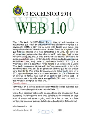 60 EXCELSIOR 2014
Felipe Alexander Cruz 15
Mario Sebastian Gomez 18 1103
1
Web 1.0La Web 1.0 (1993-2004). Es un tipo de web estática con
documentos que jamás se actualizaban y los contenidos dirigidos a la
navegación HTML y GIF. Es la forma más básica que existe, con
navegadores de sólo texto bastante rápidos. Después surgió el HTML
que hizo las páginas web más agradables a la vista, así como los
primeros navegadores visuales tales como IE, Netscape, Explorer (en
versiones antiguas), etc.La Web 1.0 es de sólo lectura. El usuario no
puede interactuar con el contenido de la página (nada de comentarios,
respuestas, citas, etc), estando totalmente limitado a lo que el
Webmaster sube a ésta.Web 1.0 se refiere a un estado de la World
Wide Web, y cualquier página web diseñada con un estilo anterior del
fenómeno de la Web 2.0. Es en general un término que ha sido creado
para describir la Web antes del impacto de la fiebre punto com en el
2001, que es visto por muchos como el momento en que el internet dio
un giro.1
Es la forma más fácil en el sentido del término Web 1.0
cuando es usada en relación a término Web 2.0, para comparar los
dos y mostrar ejemplos de cada uno.
Características
Terry Flew, en la tercera edición de New Media describe cual cree que
son las diferencias que caracterizan a la Web 1.0:
"move from personal websites to blogs and blog site aggregation, from
publishing to participation, from web content as the outcome of large
up-front investment to an ongoing and interactive process, and from
content management systems to links based on tagging (folksonomy)"
 