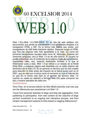 60 EXCELSIOR 2014
Felipe Alexander Cruz 15
Mario Sebastian Gomez 18 1103
1
Web 1.0La Web 1.0 (1993-2004). Es un tipo de web estática con
documentos que jamás se actualizaban y los contenidos dirigidos a la
navegación HTML y GIF. Es la forma más básica que existe, con
navegadores de sólo texto bastante rápidos. Después surgió el HTML
que hizo las páginas web más agradables a la vista, así como los
primeros navegadores visuales tales como IE, Netscape, Explorer (en
versiones antiguas), etc.La Web 1.0 es de sólo lectura. El usuario no
puede interactuar con el contenido de la página (nada de comentarios,
respuestas, citas, etc), estando totalmente limitado a lo que el
Webmaster sube a ésta. Web 1.0 se refiere a un estado de la World
Wide Web, y cualquier página web diseñada con un estilo anterior del
fenómeno de la Web 2.0. Es en general un término que ha sido creado
para describir la Web antes del impacto de la fiebre punto com en el
2001, que es visto por muchos como el momento en que el internet dio
un giro.1
Es la forma más fácil en el sentido del término Web 1.0
cuando es usada en relación a término Web 2.0, para comparar los
dos y mostrar ejemplos de cada uno.
Características
Terry Flew, en la tercera edición de New Media describe cual cree que
son las diferencias que caracterizan a la Web 1.0:
"move from personal websites to blogs and blog site aggregation, from
publishing to participation, from web content as the outcome of large
up-front investment to an ongoing and interactive process, and from
content management systems to links based on tagging (folksonomy)"
 