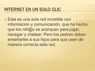 INTERNET EN UN SOLO CLIC
 Esta es una sola red increible con
informacion y comunicación, que ha hecho
que los niñ@s se acerquen para jugar,
navegar y chatear. Pero los padres deben
enseñarles a sus hijos para que usen de
manera correcta esta red.
 