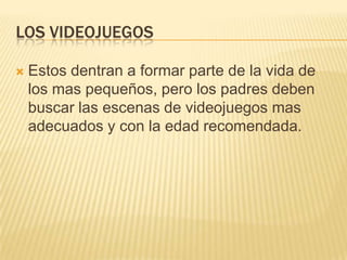 LOS VIDEOJUEGOS
 Estos dentran a formar parte de la vida de
los mas pequeños, pero los padres deben
buscar las escenas de videojuegos mas
adecuados y con la edad recomendada.
 