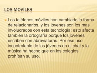 LOS MOVILES
 Los teléfonos móviles han cambiado la forma
de relacionarlos, y los jóvenes son los mas
involucrados con esta tecnología: esto afecta
también la ortografía porque los jóvenes
escriben con abreviaturas. Por ese uso
incontrolable de los jóvenes en el chat y la
música ha hecho que en los colegios
prohíban su uso.
 