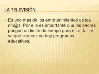 LA TELEVISIÓN
 Es uno mas de los entretenimientos de los
niñ@s. Por ello es importante que los padres
pongan un limite de tiempo para mirar la TV;
ya que a veces no hay programas
educativos.
 
