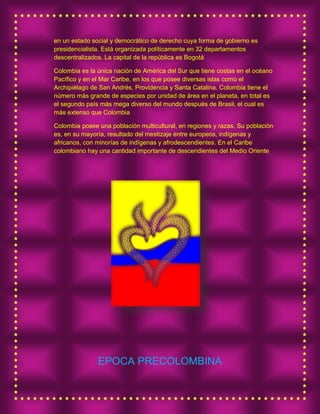 en un estado social y democrático de derecho cuya forma de gobierno es
presidencialista. Está organizada políticamente en 32 departamentos
descentralizados. La capital de la república es Bogotá
Colombia es la única nación de América del Sur que tiene costas en el océano
Pacífico y en el Mar Caribe, en los que posee diversas islas como el
Archipiélago de San Andrés, Providencia y Santa Catalina. Colombia tiene el
número más grande de especies por unidad de área en el planeta, en total es
el segundo país más mega diverso del mundo después de Brasil, el cual es
más extenso que Colombia
Colombia posee una población multicultural, en regiones y razas. Su población
es, en su mayoría, resultado del mestizaje entre europeos, indígenas y
africanos, con minorías de indígenas y afrodescendientes. En el Caribe
colombiano hay una cantidad importante de descendientes del Medio Oriente
EPOCA PRECOLOMBINA
 