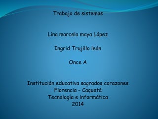 Trabajo de sistemas 
Lina marcela maya López 
Ingrid Trujillo león 
Once A 
Institución educativa sagrados corazones 
Florencia – Caquetá 
Tecnología e informática 
2014 
 