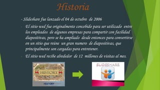 Historia
- Slideshare fue lanzado el 04 de octubre de 2006
- El sitio wed fue originalmente concebido para ser utilizado entre
los empleados de algunos empresas para compartir con facilidad
diapositivas, pero se ha ampliado desde entonces para convertirse
en un sitio que reúne un gran numero de diapositivas, que
principalmente son cargadas para entretener.
- El sitio wed recibe alrededor de 12 millones de visitas al mes.
 