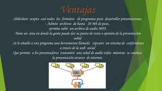 Ventajas
-Slideshare acepta casi todos los formatos de programas para desarrollar presentaciones.
- Admite archivos de hasta 20 Mb de peso..
-permite subir un archivo de audio MP3.
-Tiene un área en donde la gente puede dar su punto de vista o opinión de la presentación
subid
-Se le añadió a este programa una herramienta llamada zipcasts un sistema de conferencias
a través de la web social
Que permite a los presentadores transmitir una señal de audio video mientras se conduce
la presentación atraves de internet.
 