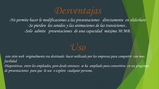 Desventajas
-No permite hacer le modificaciones a las presentaciones directamente en slideshare
-Se pierden los sonidos y las animaciones de las transiciones .
-Solo admite presentaciones de una capacidad máxima 30 MB.
Uso
este sitio web originalmente era destinado hacer utilizado por las empresas para compartir con mas
facilidad
Diapositivas entre los empleados, pero desde entonces se ha ampliado para convertirse en un programa
de presentaciones para que lo use o explore cualquier persona.
 