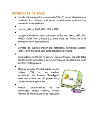 NOVEDADES DE JCLIC
● Uso de entornos gráficos de usuario ("skins") personalizables, que
contienen los botones y el resto de elementos gráficos que
enmarcan las actividades.
●
Uso de gráficos BMP, GIF, JPG y PNG
●
Incorporaciónde recursos multimedia en formato WAV, MP3, AVI,
MPEG, QuickTime y Flash 2.0, entre otros, así como de GIFs
animados y con transparencia.
●
Sonidos de eventos (hacer clic, relacionar, completar, acertar,
fallar...) configurables para cada actividad o proyecto.
●
Generadores de formas ("shapers") que controlan el aspecto delas
casillas de las actividades: con JClic ya no es necesario que sean
siempre rectangulares.
●
Mejoras visuales: Posibilidad de escribir
código HTML en las casillas,
incrustación de fuentes "TrueType",
texto con estilos, uso de gradientes y
colores semitransparentes …
●
Nuevas características de las
actividades: tiempo máximo, número
máximo de intentos, orden de resolución
 
