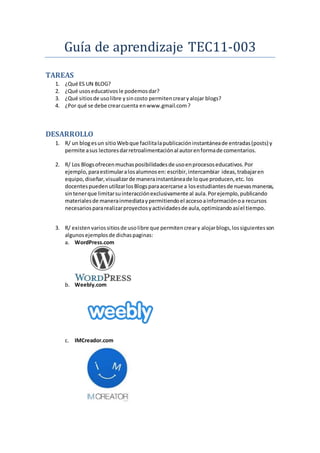 Guía de aprendizaje TEC11-003
TAREAS
1. ¿Qué ES UN BLOG?
2. ¿Qué usoseducativosle podemosdar?
3. ¿Qué sitiosde usolibre ysincosto permitencrearyalojar blogs?
4. ¿Por qué se debe crearcuenta enwww.gmail.com?
DESARROLLO
1. R/ un blogesun sitioWebque facilitalapublicacióninstantáneade entradas(posts) y
permite asus lectoresdarretroalimentaciónal autorenformade comentarios.
2. R/ Los Blogsofrecenmuchasposibilidadesde usoenprocesoseducativos.Por
ejemplo,paraestimularalosalumnosen: escribir,intercambiar ideas,trabajaren
equipo,diseñar,visualizarde manerainstantáneade loque producen,etc. los
docentespuedenutilizarlosBlogsparaacercarse a losestudiantesde nuevasmaneras,
sintenerque limitarsuinteracciónexclusivamente al aula.Porejemplo,publicando
materialesde manerainmediataypermitiendoel accesoainformaciónoa recursos
necesariospararealizarproyectosyactividadesde aula,optimizandoasíel tiempo.
3. R/ existenvariossitiosde usolibre que permitencreary alojarblogs,lossiguientesson
algunosejemplosde dichaspaginas:
a. WordPress.com
b. Weebly.com
c. IMCreador.com
 
