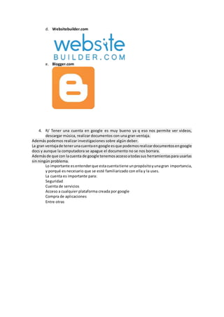 d. Websitebuilder.com
e. Blogger.com
4. R/ Tener una cuenta en google es muy bueno ya q eso nos permite ver videos,
descargar música, realizar documentos con una gran ventaja.
Además podemos realizar investigaciones sobre algún deber.
La gran ventajade tenerunacuentaengoogle esque podemosrealizardocumentosengoogle
docs y aunque la computadora se apague el documento no se nos borrara.
Ademásde que con lacuenta de google tenemosaccesoatodassus herramientaspara usarlas
sin ningún problema.
Lo importante esentenderque estacuentatiene unpropósitoyunagran importancia,
y porqué es necesario que se esté familiarizado con ella y la uses.
La cuenta es importante para:
Seguridad
Cuenta de servicios
Acceso a cualquier plataforma creada por google
Compra de aplicaciones
Entre otras
 