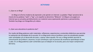 ACTIVIDAD
1. ¿Que es un Blog?
Un Blog es la forma moderna de expresión y de opinión en internet. La palabra “blog” proviene de la
mezcla de las palabras “web” y “log”, y en español se denomina “Bitácora”. Un Blog es una pagina en
Internet que se actualiza periódicamente con material nuevo expresando opiniones o pensamientos.
También hay blogs con fotografías y/o videos.
2. ¿Qué usos educativos le podemos dar?
Por medio del Blog podemos subir materiales, reflexiones, experiencias y contenidos didácticos que permite
la realización de actividades de la escuela. En un Blog tanto como el profesor como los estudiantes pueden
subir actividades y/o el desarrollo de estas, y opinar sobre aquello. Por eso, el Blog también permite la
comunicación de profesor y alumnos, lo que contribuye a que el proceso de enseñanza-aprendizaje se lleve
a cabo. En un Blog podemos subir contenidos que se trabajen en la escuela, para una mayor comprensión
del tema.
 
