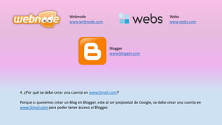 Webnode
www.webnode.com
Webs
www.webs.com
Blogger
www.blogger.com
4. ¿Por qué se debe crear una cuenta en www.Gmail.com?
Porque si queremos crear un Blog en Blogger, este al ser propiedad de Google, se debe crear una cuenta en
www.Gmail.com para poder tener acceso al Blogger.
 