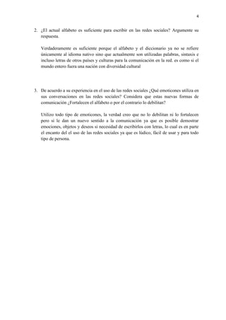 4
2. ¿El actual alfabeto es suficiente para escribir en las redes sociales? Argumente su
respuesta.
Verdaderamente es suficiente porque el alfabeto y el diccionario ya no se refiere
únicamente al idioma nativo sino que actualmente son utilizadas palabras, sintaxis e
incluso letras de otros países y culturas para la comunicación en la red. es como si el
mundo entero fuera una nación con diversidad cultural
3. De acuerdo a su experiencia en el uso de las redes sociales ¿Qué emoticones utiliza en
sus conversaciones en las redes sociales? Considera que estas nuevas formas de
comunicación ¿Fortalecen el alfabeto o por el contrario lo debilitan?
Utilizo todo tipo de emoticones, la verdad creo que no lo debilitan ni lo fortalecen
pero si le dan un nuevo sentido a la comunicación ya que es posible demostrar
emociones, objetos y deseos si necesidad de escribirlos con letras, lo cual es en parte
el encanto del el uso de las redes sociales ya que es lúdico, fácil de usar y para todo
tipo de persona.
 