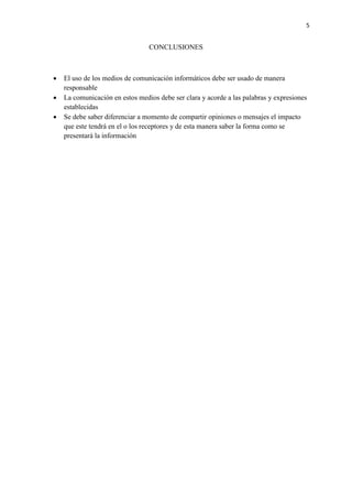 5
CONCLUSIONES
 El uso de los medios de comunicación informáticos debe ser usado de manera
responsable
 La comunicación en estos medios debe ser clara y acorde a las palabras y expresiones
establecidas
 Se debe saber diferenciar a momento de compartir opiniones o mensajes el impacto
que este tendrá en el o los receptores y de esta manera saber la forma como se
presentará la información
 