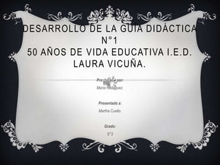 DESARROLLO DE LA GUÍA DIDÁCTICA
               N°1
 50 AÑOS DE VIDA EDUCATIVA I.E.D.
         LAURA VICUÑA.
              Presentado por:
              Maria Rodriguez.


               Presentado a:
               Martha Cuello.


                  Grado:
                    9°3
 