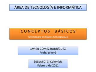 ÁREA DE TECNOLOGÍA E INFORMÁTICA




   CONCEPTOS                BÁSICOS
      Sintetizados en Mapas Conceptuales




       JAVIER GÓMEZ RODRÍGUEZ
              ProfeJavier.G

          Bogotá D. C. Colombia
            Febrero de 2011
 