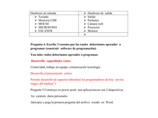 Hardware de entrada  Hardware de salida
 Teclado
 Memoria USB
 MOUSE
 MICROFONO
 ESCANER
 Salida
 Parlantes
 Cámara web
 Proyector
 Monitor

Pregunta 4. Escribe 3 razones por las cuales deberíamos aprender a
programar (construir software de programación)
You tube: todos deberíamos aprender a programar.
Desarrolla capacidades como:
Creatividad, trabajo en equipo, comunicación tecnología
Desarrolla el pensamiento critico
Permite desarrollo de aspectos laborales( los programadores de hoy son los
magos del mañana”)
Pregunta 5 Construye en power point una aplicacioncon con 2 diapositivas
1ra caratula datos personales
2docopia y pega la primera pregunta del archivo creado en Word.
 