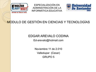 ESPECIALIZACIÓN EN ADMINISTRACIÓN DE LA INFORMÁTICA EDUCATIVA MODULO DE GESTIÓN EN CIENCIAS Y TECNOLOGÍAS EDGAR AREVALO CODINA Ed-arevalo@hotmail.com Noviembre 11 de 2.010 Valledupar  (Cesar) GRUPO 5 