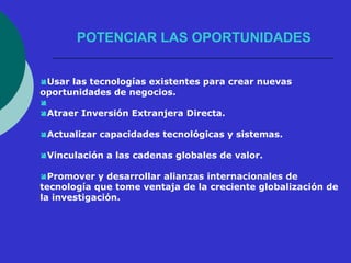 POTENCIAR LAS OPORTUNIDADES 
Usar las tecnologías existentes para crear nuevas 
oportunidades de negocios. 
 
Atraer Inversión Extranjera Directa. 
Actualizar capacidades tecnológicas y sistemas. 
Vinculación a las cadenas globales de valor. 
Promover y desarrollar alianzas internacionales de 
tecnología que tome ventaja de la creciente globalización de 
la investigación. 
 