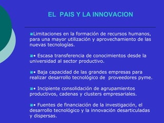 EL PAIS Y LA INNOVACION 
Limitaciones en la formación de recursos humanos, 
para una mayor utilización y aprovechamiento de las 
nuevas tecnologías. 
• Escasa transferencia de conocimientos desde la 
universidad al sector productivo. 
• Baja capacidad de las grandes empresas para 
realizar desarrollo tecnológico de proveedores pyme. 
• Incipiente consolidación de agrupamientos 
productivos, cadenas y clusters empresariales. 
• Fuentes de financiación de la investigación, el 
desarrollo tecnológico y la innovación desarticuladas 
y dispersas. 
 