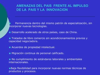 AMENAZAS DEL PAIS FRENTE AL IMPULSO 
DE LA PAIS Y LA INNOVACION 
. 
 Permanencia dentro del mismo patrón de especialización, sin 
incorporar nuevas tecnologías. 
 Desarrollo acelerado de otros países, caso de China. 
 Tratados de libre comercio sin acondicionamientos previos y 
capacidad negociadora. 
 Acuerdos de propiedad intelectual. 
 Migración continua de personal calificado. 
 No cumplimiento de estándares laborales y ambientales 
internacionales. 
Baja flexibilidad para incorporar nuevas normas técnicas de 
productos y procesos. 
 