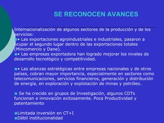 SE RECONOCEN AVANCES 
Internacionalización de algunos sectores de la producción y de los 
servicios: 
• Las exportaciones agroindustriales e industriales, pasaron a 
ocupar el segundo lugar dentro de las exportaciones totales 
(Mincomercio y Dane). 
• Las empresas exportadora han logrado mejorar los niveles de 
desarrollo tecnológico y competitividad. 
• Las alianzas estratégicas entre empresas nacionales y de otros 
países, cobran mayor importancia, especialmente en sectores como 
telecomunicaciones, servicios financieros, generación y distribución 
de energía, en exploración y explotación de minas y petróleo. 
 Se ha crecido en grupos de Investigación, algunos CDTs 
funcionan e innovación exitosamente. Poca Productividad y 
patentamiento 
Limitada inversión en CT+I 
Débil institucionalidad 
 