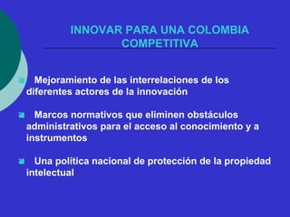 INNOVAR PARA UNA COLOMBIA 
COMPETITIVA 
 Mejoramiento de las interrelaciones de los 
diferentes actores de la innovación 
 Marcos normativos que eliminen obstáculos 
administrativos para el acceso al conocimiento y a 
instrumentos 
 Una política nacional de protección de la propiedad 
intelectual 
 