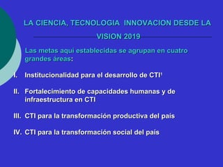 LLAA CCIIEENNCCIIAA,, TTEECCNNOOLLOOGGIIAA IINNNNOOVVAACCIIOONN DDEESSDDEE LLAA 
VVIISSIIOONN 22001199 
LLaass mmeettaass aaqquuíí eessttaabblleecciiddaass ssee aaggrruuppaann eenn ccuuaattrroo 
ggrraannddeess áárreeaass:: 
II.. IInnssttiittuucciioonnaalliiddaadd ppaarraa eell ddeessaarrrroolllloo ddee CCTTII11 
IIII.. FFoorrttaalleecciimmiieennttoo ddee ccaappaacciiddaaddeess hhuummaannaass yy ddee 
iinnffrraaeessttrruuccttuurraa eenn CCTTII 
IIIIII.. CCTTII ppaarraa llaa ttrraannssffoorrmmaacciióónn pprroodduuccttiivvaa ddeell ppaaííss 
IIVV.. CCTTII ppaarraa llaa ttrraannssffoorrmmaacciióónn ssoocciiaall ddeell ppaaííss 
 