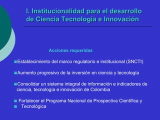 II.. IInnssttiittuucciioonnaalliiddaadd ppaarraa eell ddeessaarrrroolllloo 
ddee CCiieenncciiaa TTeeccnnoollooggííaa ee IInnnnoovvaacciióónn 
Acciones requeridas 
Establecimiento del marco regulatorio e institucional (SNCTI) 
Aumento progresivo de la inversión en ciencia y tecnología 
Consolidar un sistema integral de información e indicadores de 
ciencia, tecnología e innovación de Colombia 
 Fortalecer el Programa Nacional de Prospectiva Científica y 
 Tecnológica 
 