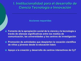 II.. IInnssttiittuucciioonnaalliiddaadd ppaarraa eell ddeessaarrrroolllloo ddee 
CCiieenncciiaa TTeeccnnoollooggííaa ee IInnnnoovvaacciióónn 
Acciones requeridas 
 Fomento de la apropiación social de la ciencia y la tecnología a 
través de alianzas significativas entre los medios de 
comunicación, las universidades y los centros de investigación 
 Promoción de actividades que despierten la vocación científica 
de niños y jóvenes desde la educación básic 
 Apoyo a la creación y desarrollo de centros interactivos de CyT 
 