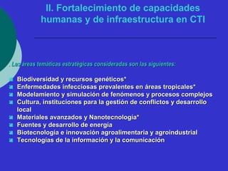 II. Fortalecimiento de capacidades 
humanas y de infraestructura en CTI 
.. LLaass áárreeaass tteemmááttiiccaass eessttrraattééggiiccaass ccoonnssiiddeerraaddaass ssoonn llaass ssiigguuiieenntteess:: 
 BBiiooddiivveerrssiiddaadd yy rreeccuurrssooss ggeennééttiiccooss** 
 EEnnffeerrmmeeddaaddeess iinnffeecccciioossaass pprreevvaalleenntteess eenn áárreeaass ttrrooppiiccaalleess** 
 MMooddeellaammiieennttoo yy ssiimmuullaacciióónn ddee ffeennóómmeennooss yy pprroocceessooss ccoommpplleejjooss 
 CCuullttuurraa,, iinnssttiittuucciioonneess ppaarraa llaa ggeessttiióónn ddee ccoonnfflliiccttooss yy ddeessaarrrroolllloo 
llooccaall 
 MMaatteerriiaalleess aavvaannzzaaddooss yy NNaannootteeccnnoollooggííaa** 
 FFuueenntteess yy ddeessaarrrroolllloo ddee eenneerrggííaa 
 BBiiootteeccnnoollooggííaa ee iinnnnoovvaacciióónn aaggrrooaalliimmeennttaarriiaa yy aaggrrooiinndduussttrriiaall 
 TTeeccnnoollooggííaass ddee llaa iinnffoorrmmaacciióónn yy llaa ccoommuunniiccaacciióónn 
 