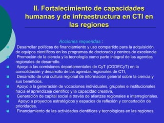 IIII.. FFoorrttaalleecciimmiieennttoo ddee ccaappaacciiddaaddeess 
hhuummaannaass yy ddee iinnffrraaeessttrruuccttuurraa eenn CCTTII eenn 
llaass rreeggiioonneess 
Acciones requeridas : 
 Desarrollar políticas de financiamiento y uso compartido para la adquisición 
de equipos científicos en los programas de doctorado y centros de excelencia 
 Promoción de la ciencia y la tecnología como parte integral de las agendas 
regionales de desarrollo. 
 Apoyo a las comisiones departamentales de CyT (CODECyT) en la 
consolidación y desarrollo de las agendas regionales de CTI, 
 Desarrollo de una cultura regional de información general sobre la ciencia y 
sus beneficios. 
 Apoyo a la generación de vocaciones individuales, grupales e institucionales 
hacia el aprendizaje científico y la capacidad creativa, 
 Generación de capital social a través de alianzas regionales e interregionales. 
 Apoyo a proyectos estratégicos y espacios de reflexión y concertación de 
prioridades. 
 Financiamiento de las actividades científicas y tecnológicas en las regiones. 
 