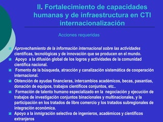 II. Fortalecimiento de capacidades 
humanas y de infraestructura en CTI 
internacionalización 
Acciones requeridas 
 Aprovechamiento de la información internacional sobre las actividades 
científicas, tecnológicas y de innovación que se producen en el mundo. 
 Apoyo a la difusión global de los logros y actividades de la comunidad 
científica nacional. 
 Fomento de la búsqueda, atracción y canalización sistemática de cooperación 
internacional. 
 Obtención de ayudas financieras, intercambios académicos, becas, pasantías, 
donación de equipos, trabajos científicos conjuntos, etc.. 
 Formación de talento humano especializado en la negociación y ejecución de 
trabajos de investigación conjuntos binacionales y multinacionales, y la 
participación en los tratados de libre comercio y los tratados subregionales de 
integración económica. 
 Apoyo a la inmigración selectiva de ingenieros, académicos y científicos 
extranjeros 
 
