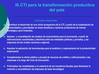 III.CTI para la transformación productiva 
del país 
Acciones requeridas 
 Contribuir al desarrollo de una visión prospectiva de la CTI, a partir de la sustentación de 
oportunidades y prioridades en áreas temáticas y sectores productivos de interés 
estratégico para Colombia, 
 . 
 Impulso y consolidación de clusters de conocimiento para la innovación, a partir de 
intervenciones coordinadas y efectivas entre las entidades públicas y privadas, y las 
empresas de los niveles nacional y regional. 
 Impulsar la aplicación de herramientas para la medición y mejoramiento de la productividad 
empresarial. 
 Complementar la oferta pública y privada de recursos de crédito y cofinanciación a las 
empresas a lo largo del ciclo de innovación. 
 Profundizar las modalidades y la cobertura de los incentivos fiscales para dinamizar la 
creación y consolidación de empresas de base tecnológica 
 